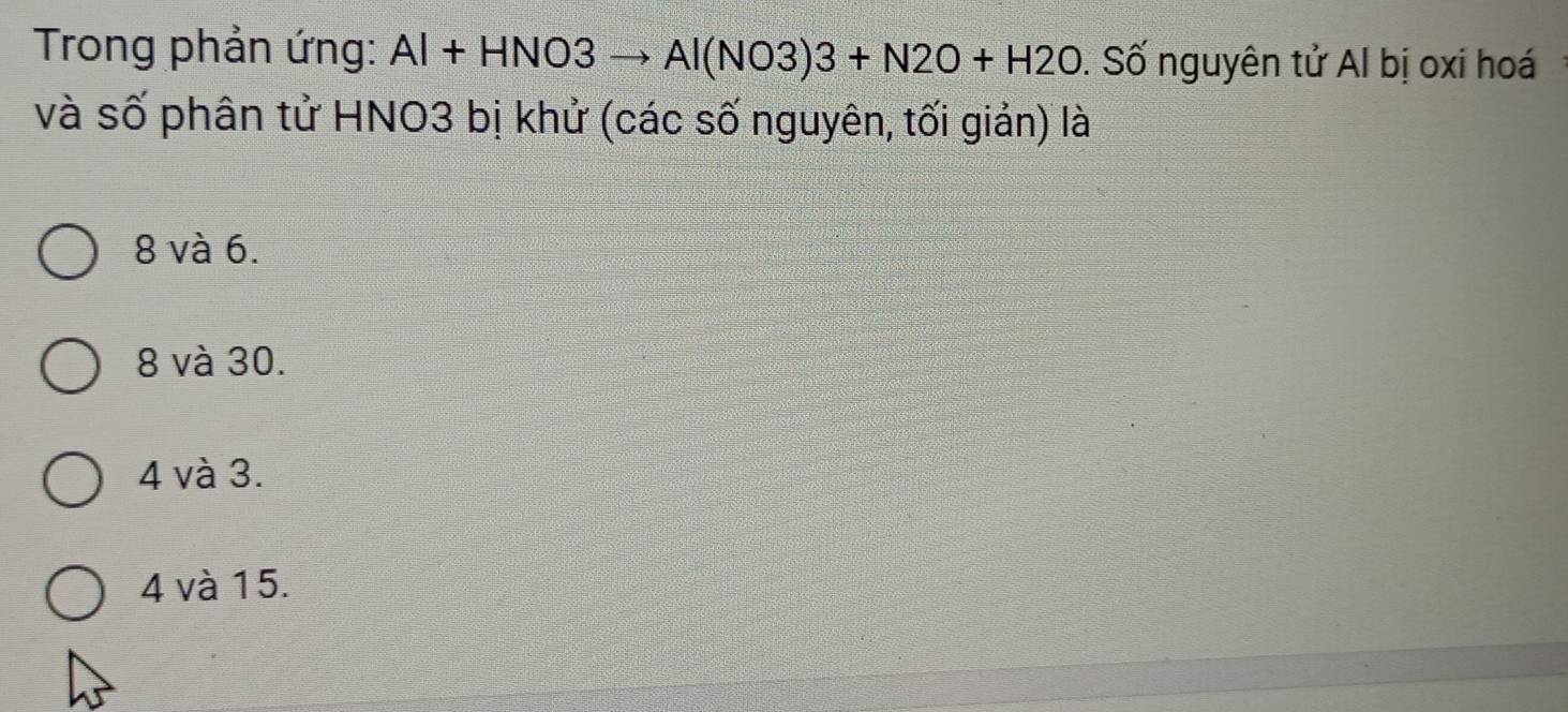 Trong phản ứng: Al+HNO3to Al(NO3)3+N2O+H2O. Số nguyên tử Al bị oxi hoá
và số phân tử HNO3 bị khử (các số nguyên, tối giản) là
8 và 6.
8 và 30.
4 và 3.
4 và 15.