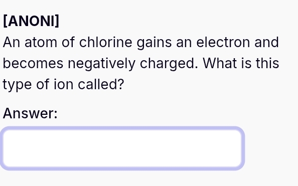 [ANONI] 
An atom of chlorine gains an electron and 
becomes negatively charged. What is this 
type of ion called? 
Answer: