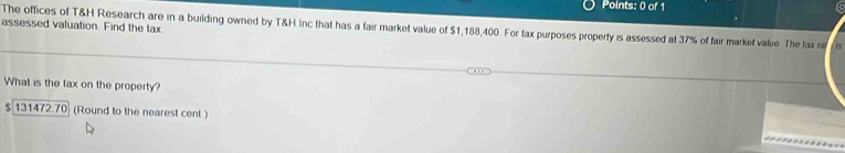 assessed valuation. Find the tax 
The offices of T&H Research are in a building owned by T&H Inc that has a fair market value of $1,188,400. For tax purposes property is assessed at 37% of fair market value. The tax 
What is the tax on the property?
$ 131472.70 (Round to the nearest cent )