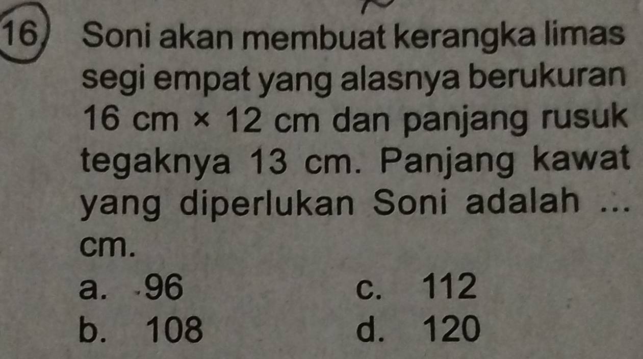 Soni akan membuat kerangka limas
segi empat yang alasnya berukuran
16cm* 12cm dan panjang rusuk
tegaknya 13 cm. Panjang kawat
yang diperlukan Soni adalah ...
cm.
a. 96 c. 112
b. 108 d. 120