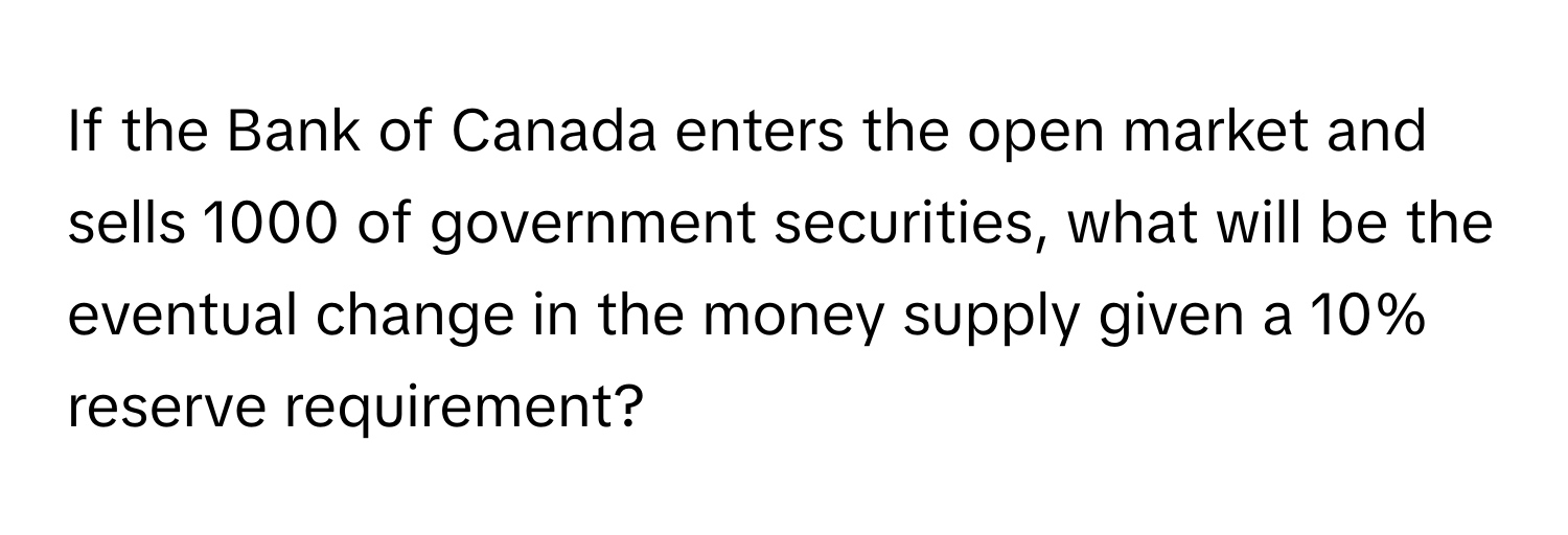 If the Bank of Canada enters the open market and sells 1000 of government securities, what will be the eventual change in the money supply given a 10% reserve requirement?