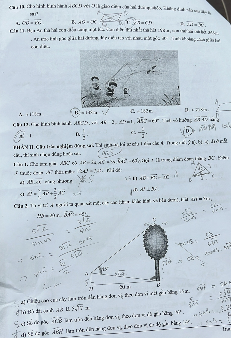 Cho hình bình hành ABCD với O là giao điểm của hai đường chéo. Khẳng định nào sau đây lã
sai?
A. vector OD=vector BO. B. vector AO=vector OC. C. vector AB=vector CD. D. vector AD=vector BC.
Câu 11. Bạn An thả hai con diều cùng một lúc. Con diều thứ nhất thả hết 198m , con thứ hai thả hết 26 m
. An ước tính góc giữa hai đường dây diều tạo với nhau một góc 30°. Tính khoảng cách giữa hai
con diều.
C. approx 182m.
D. approx 218m.
A. approx 118m.
B.)approx 138m.
Câu 12. Cho hình bình hành ABCD , với AB=2,AD=1,widehat ABC=60°. Tích vô hướng vector AB.vector AD bǎng
A. -1. B.  1/2 . C. - 1/2 . D. 1.
PHÀN II. Câu trắc nghiệm đúng sai. Thí sinh trả lời từ câu 1 đến câu 4. Trong mỗi ý a), b), c), d) ở mỗi
câu, thí sinh chọn đúng hoặc sai.
Câu 1. Cho tam giác ABC có AB=2a,AC=3a,widehat BAC=60° Gọi 7 là trung điểm đoạn thắng BC . Điểm
J thuộc đoạn AC thỏa mãn: 12AJ=7AC. Khi đó:
b) vector AB+vector BC=vector AC.
a) vector AB;vector AC cùng phương.
c) vector AI= 3/2 vector AB+ 3/2 vector AC.
d) AI⊥ BJ.
Câu 2. Từ vị trí A người ta quan sát một cây cao (tham khảo hình vẽ bên dưới), biết AH=5m
HB=20m,widehat BAC=45°
a) Chiều cao của cây làm tròn đến hàng đơn vị, theo đơn vị mét gần bằng 15m.
b) Độ dài cạnh AB là 5sqrt(17)m.
c) Số đo góc widehat ACB làm tròn đến hàng đơn vị, theo đơn vị độ gần bằng 76°.
đ) Số đo góc widehat ABH làm tròn đến hàng đơn vị, theo đơn vị đo độ gần bằng 14°.
Tran