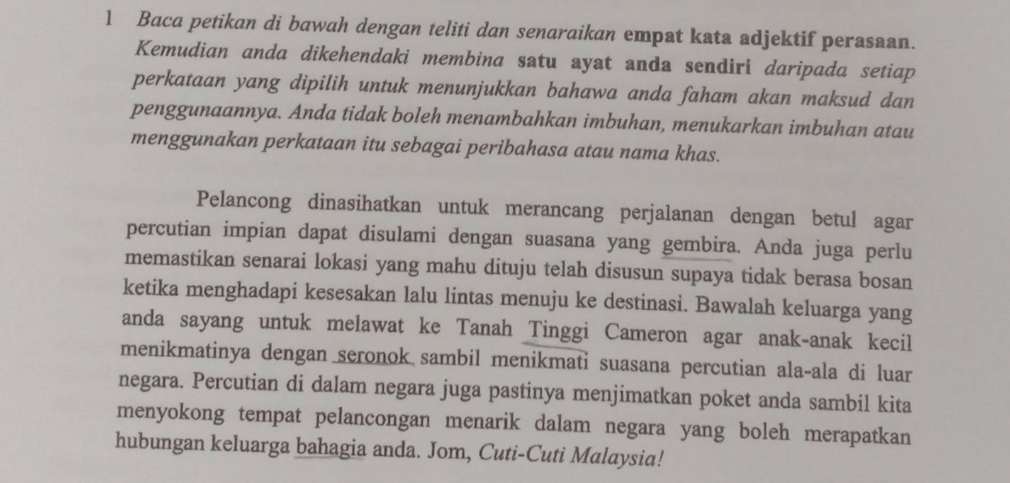 Baca petikan di bawah dengan teliti dan senaraikan empat kata adjektif perasaan. 
Kemudian anda dikehendaki membina satu ayat anda sendiri daripada setiap 
perkataan yang dipilih untuk menunjukkan bahawa anda faham akan maksud dan 
penggunaannya. Anda tidak boleh menambahkan imbuhan, menukarkan imbuhan atau 
menggunakan perkataan itu sebagai peribahasa atau nama khas. 
Pelancong dinasihatkan untuk merancang perjalanan dengan betul agar 
percutian impian dapat disulami dengan suasana yang gembira. Anda juga perlu 
memastikan senarai lokasi yang mahu dituju telah disusun supaya tidak berasa bosan 
ketika menghadapi kesesakan lalu lintas menuju ke destinasi. Bawalah keluarga yang 
anda sayang untuk melawat ke Tanah Tinggi Cameron agar anak-anak kecil 
menikmatinya dengan seronok sambil menikmati suasana percutian ala-ala di luar 
negara. Percutian di dalam negara juga pastinya menjimatkan poket anda sambil kita 
menyokong tempat pelancongan menarik dalam negara yang boleh merapatkan 
hubungan keluarga bahagia anda. Jom, Cuti-Cuti Malaysia!