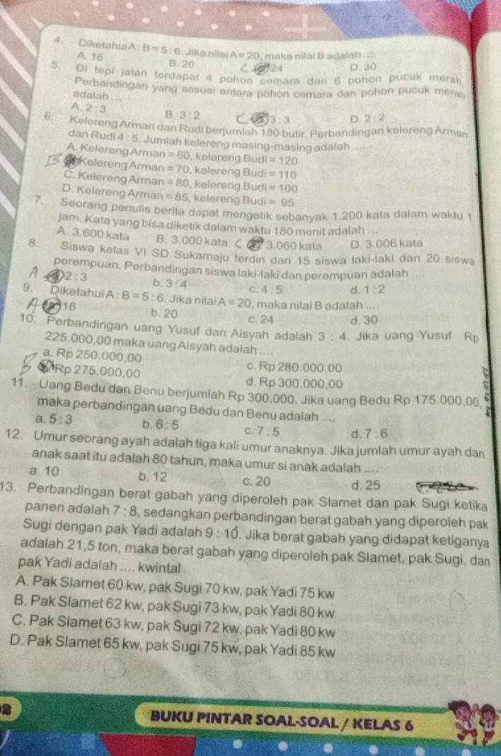 Diketahui A:B=5:6 nJika nilai A=20 maka niłai B adalah
A 16 B.20 C 24 D. 30
5. Di tepi jalan terdapat 4 pohon cemara dan 6 pohon pucuk meral
Perbandingan yang sesuai antara pohon cemara dan pohon pucuk méra
adalah .. .
A 2:3 B. 3:2 3:3 D. 2:2
6. Kelereng Arman dan Rudi berjumlah 180 butir. Perbandingan kelereng Arman
dan Rudi 4:5 Jumlah kelereng masing-masing adalah ....
A. Kelereng Arman =60 , kelereng Budi =120
Kelereng Arman =70 , kelereng Budi =110
C. Kelereng Arman =80 , kelereng Budi =100
D. Kelereng Arman =85 , kelereng Budi =95
7. Seorang penulis berita dapal mengetik sebanyak 1.200 kata dalam waktu
jam. Kata yang bisa diketik dalam waktu 180 menit adalah ...
A. 3.600 kata B. 3.000 kata C 3.060 kata D. 3.006 kata
8. Siswa kelas VI SD Sukamaju terdiri dan 15 siswa laki-laki dan 20 siswa
perempuan. Perbandingan siswa laki-laki dan perempuan adalah ....
2:3
b. 3:4 C. 4:5 d. 1:2
9. Diketahui A : B=5:6. Jika nilai A=20 maka nilai B adalah ....
16 b. 20
c. 24 d. 30
10. Perbandingan uang Yusuf dan Aisyah adalah 3:4 Jika uang Yusuf Rp
225.000,00 maka uang Aisyah adalah ....
a. Rp 250.000,00 c. Rp 280,000,00
QRp 275.000,00 d. Rp 300.000,00
11. Uang Bedu dan Benu berjumlah Rp 300.000. Jika uang Bedu Rp 175.000,00,
maka perbandingan uang Bedu dan Benu adalah ....
a. 5:3 b. 6:5 C. 7:5 d. 7:6
12. Umur seorang ayah adaiah tiga kali umur anaknya. Jika jumlah umur ayah dan
anak saat itu adalah 80 tahun, maka umur si anak adalah ....
a. 10 b. 12
c. 20 d. 25
13. Perbandingan berat gabah yang diperoleh pak Slamet dan pak Sugi ketika
panen adalah 7:8 , sedangkan perbandingan berat gabah yang diperoleh pak
Sugi dengan pak Yadi adalah 9:10. Jika berat gabah yang didapat ketiganya
adalah 21,5 ton, maka berat gabah yang diperoleh pak Slamet, pak Sugi, dan
pak Yadi adalah .... kwintal
A. Pak Slamet 60 kw, pak Sugi 70 kw, pak Yadi 75 kw
B. Pak Slamet 62 kw, pak Sugi 73 kw, pak Yadi 80 kw
C. Pak Slamet 63 kw, pak Sugi 72 kw, pak Yadi 80 kw
D. Pak Slamet 65 kw, pak Sugi 75 kw, pak Yadi 85 kw
2 BUKU PINTAR SOAL-SOAL / KELAS 6