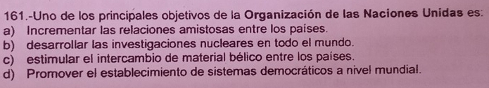 161.-Uno de los principales objetivos de la Organización de las Naciones Unidas es:
a) Incrementar las relaciones amistosas entre los países.
b) desarrollar las investigaciones nucleares en todo el mundo.
c) estimular el intercambio de material bélico entre los países.
d) Promover el establecimiento de sistemas democráticos a nivel mundial.