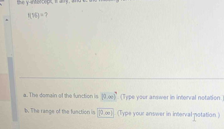 the y-intercept, if any, and e
f(16)= ? 
a. The domain of the function is [0,∈fty ). (Type your answer in interval notation.) 
b. The range of the function is [0,∈fty ). (Type your answer in interval otation.)