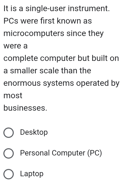 It is a single-user instrument.
PCs were first known as
microcomputers since they
were a
complete computer but built on
a smaller scale than the
enormous systems operated by
most
businesses.
Desktop
Personal Computer (PC)
Laptop