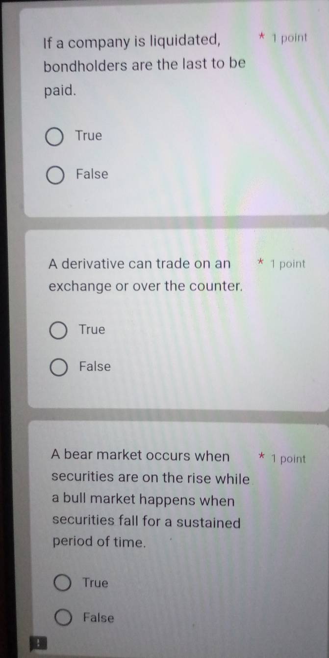 If a company is liquidated, * 1 point
bondholders are the last to be
paid.
True
False
A derivative can trade on an * 1 point
exchange or over the counter.
True
False
A bear market occurs when * 1 point
securities are on the rise while
a bull market happens when
securities fall for a sustained
period of time.
True
False