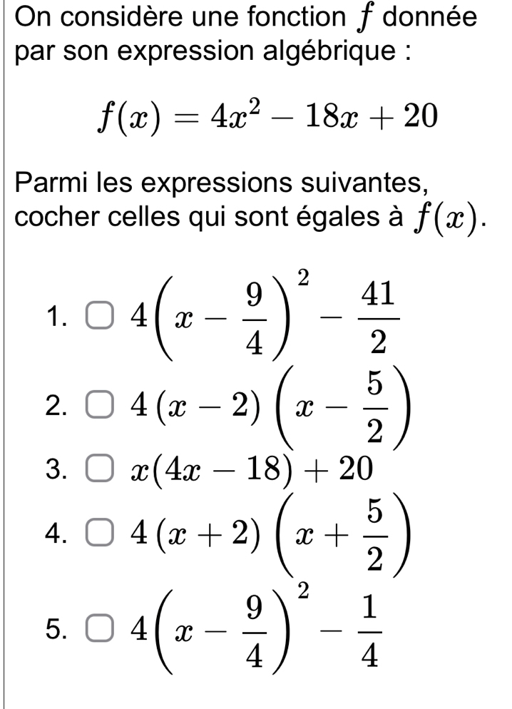 On considère une fonction f donnée
par son expression algébrique :
f(x)=4x^2-18x+20
Parmi les expressions suivantes,
cocher celles qui sont égales à f(x).
1. 4(x- 9/4 )^2- 41/2 
2. 4(x-2)(x- 5/2 )
3. x(4x-18)+20
4. 4(x+2)(x+ 5/2 )
5. 4(x- 9/4 )^2- 1/4 