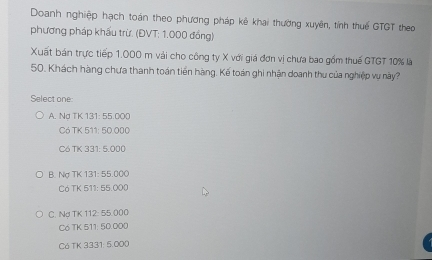 Doanh nghiệp hạch toán theo phương pháp kê khai thường xuyên, tính thuế GTGT theo
phương pháp khẩu trừ. (ĐVT: 1,000 đồng)
Xuất bán trực tiếp 1.000 m vài cho công ty X với giá đơn vị chưa bao gồm thuế GTGT 10% là
50. Khách hàng chưa thanh toán tiền hàng. Kế toàn ghi nhận doanh thu của nghiệp vụ này?
Select one:
A. Nd TK 131: 55.000
Có TK 511: 50.000
C6 TK 331: 5.000
B. Nợ TK 131: 55.000
Có TK 511: 55.000
C. Nợ TK 112: 55.000
Co TK 511: 50.000
Có TK 3331: 5.000