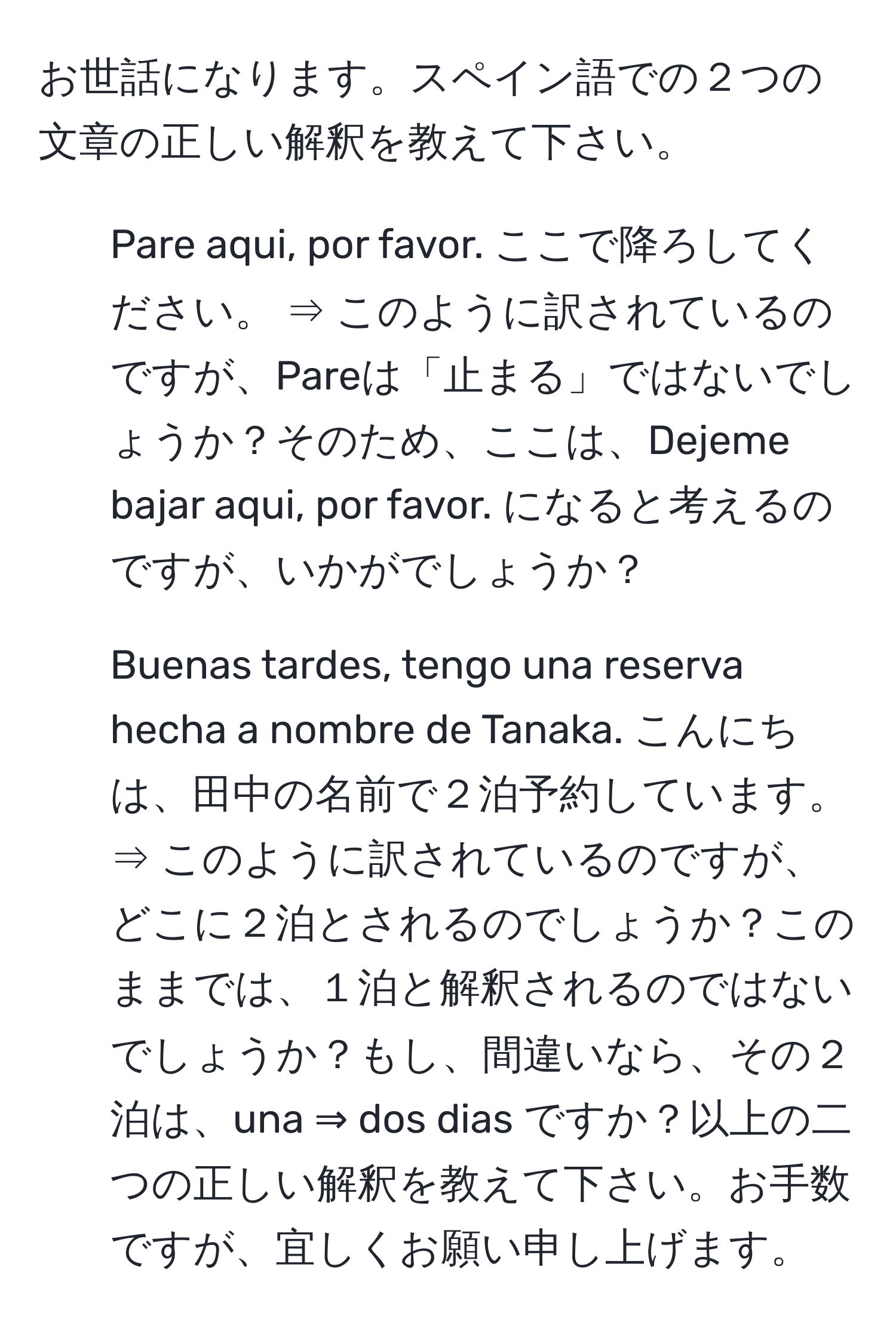 お世話になります。スペイン語での２つの文章の正しい解釈を教えて下さい。  
1. Pare aqui, por favor. ここで降ろしてください。 ⇒ このように訳されているのですが、Pareは「止まる」ではないでしょうか？そのため、ここは、Dejeme bajar aqui, por favor. になると考えるのですが、いかがでしょうか？  
2. Buenas tardes, tengo una reserva hecha a nombre de Tanaka. こんにちは、田中の名前で２泊予約しています。 ⇒ このように訳されているのですが、どこに２泊とされるのでしょうか？このままでは、１泊と解釈されるのではないでしょうか？もし、間違いなら、その２泊は、una ⇒ dos dias ですか？以上の二つの正しい解釈を教えて下さい。お手数ですが、宜しくお願い申し上げます。