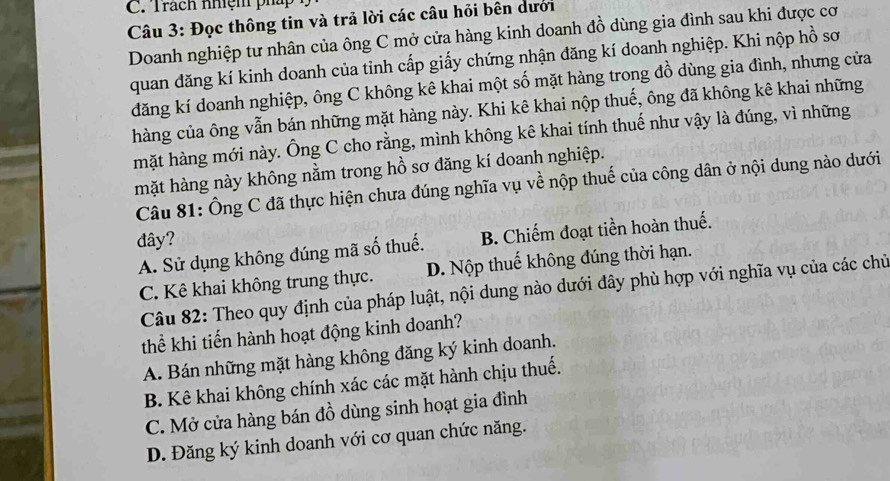 Trách nhiệm pháp
Câu 3: Đọc thông tin và trả lời các câu hỏi bên dưới
Doanh nghiệp tư nhân của ông C mở cửa hàng kinh doanh đồ dùng gia đình sau khi được cơ
quan đăng kí kinh doanh của tinh cấp giấy chứng nhận đăng kí doanh nghiệp. Khi nộp hồ sơ
đăng kí doanh nghiệp, ông C không kê khai một số mặt hàng trong đồ dùng gia đình, nhưng cửa
hàng của ông vẫn bán những mặt hàng này. Khi kê khai nộp thuế, ông đã không kê khai những
mặt hàng mới này. Ông C cho rằng, mình không kê khai tính thuế như vậy là đúng, vì những
mặt hàng này không nằm trong hồ sơ đăng kí doanh nghiệp.
Câu 81: Ông C đã thực hiện chưa đúng nghĩa vụ về nộp thuế của công dân ở nội dung nào dưới
đây?
A. Sử dụng không đúng mã số thuế. B. Chiếm đoạt tiền hoàn thuế.
C. Kê khai không trung thực. D. Nộp thuế không đúng thời hạn.
Câu 82: Theo quy định của pháp luật, nội dung nào dưới đây phù hợp với nghĩa vụ của các chủ
thể khi tiến hành hoạt động kinh doanh?
A. Bán những mặt hàng không đăng ký kinh doanh.
B. Kê khai không chính xác các mặt hành chịu thuế.
C. Mở cửa hàng bán đồ dùng sinh hoạt gia đình
D. Đăng ký kinh doanh với cơ quan chức năng.