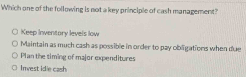 Which one of the following is not a key principle of cash management?
Keep inventory levels low
Maintain as much cash as possible in order to pay obligations when due
Plan the timing of major expenditures
Invest idle cash