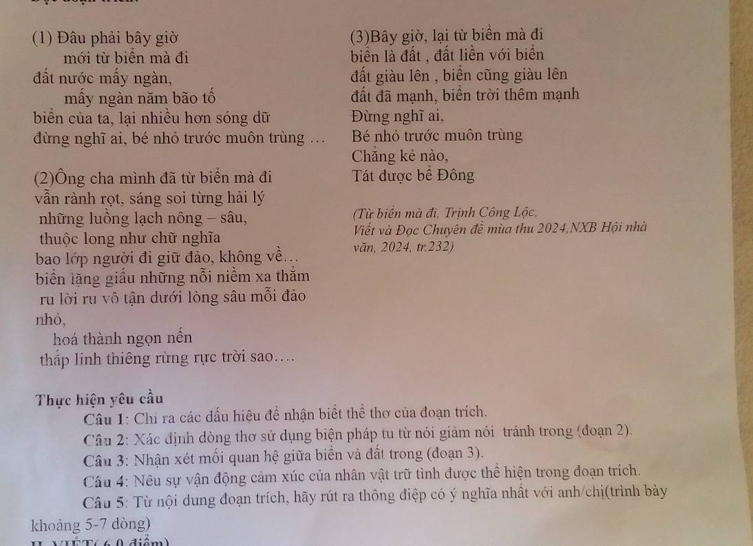 (1) Đâu phải bây giờ (3)Bây giờ, lại từ biển mà đi
mới từ biển mà đi biển là đất , đất liền với biển
đất nước mấy ngàn,  đất giàu lên , biển cũng giàu lên
mấy ngàn năm bão tố đất đã mạnh, biên trời thêm mạnh
biển của ta, lại nhiều hơn sóng dữ Đùng nghĩ ai,
đừng nghĩ ai, bé nhỏ trước muôn trùng .. B nhỏ trước muôn trùng
Chẵng kẻ nào,
(2)Ông cha mình đã từ biển mà đi Tát được bể Đông
vẫn rành rọt, sáng soi từng hải lý
những luồng lạch nông - sâu,  (Từ biển mà đi, Trịnh Công Lộc,
thuộc long như chữ nghĩa Viết và Đọc Chuyên đề mùa thu 2024,NXB Hội nhà
bao lớp người đi giữ đảo, không về... văn, 2024, tr.232)
biển lặng giấu những nỗi niềm xa thằm
ru lời ru vô tận dưới lòng sâu mỗi đảo
nhỏ,
hoá thành ngọn nến
tháp linh thiêng rừng rực trời sao....
Thực hiện yêu cầu
Câu 1: Chỉ ra các dấu hiệu để nhận biết thể thơ của đoạn trích.
Câu 2: Xác định dòng thơ sử dụng biện pháp tu từ nói giảm nói tránh trong (đoạn 2).
Câu 3: Nhận xét mối quan hệ giữa biển và đất trong (đoạn 3).
Câu 4: Nêu sự vận động cảm xúc của nhân vật trữ tình được thể hiện trong đoạn trích.
Câu 5: Từ nội dung đoạn trích, hãy rút ra thông điệp có ý nghĩa nhất với anh/chị(trình bày
khoảng 5-7 dòng)
VXÉ T(6 0 điểm)