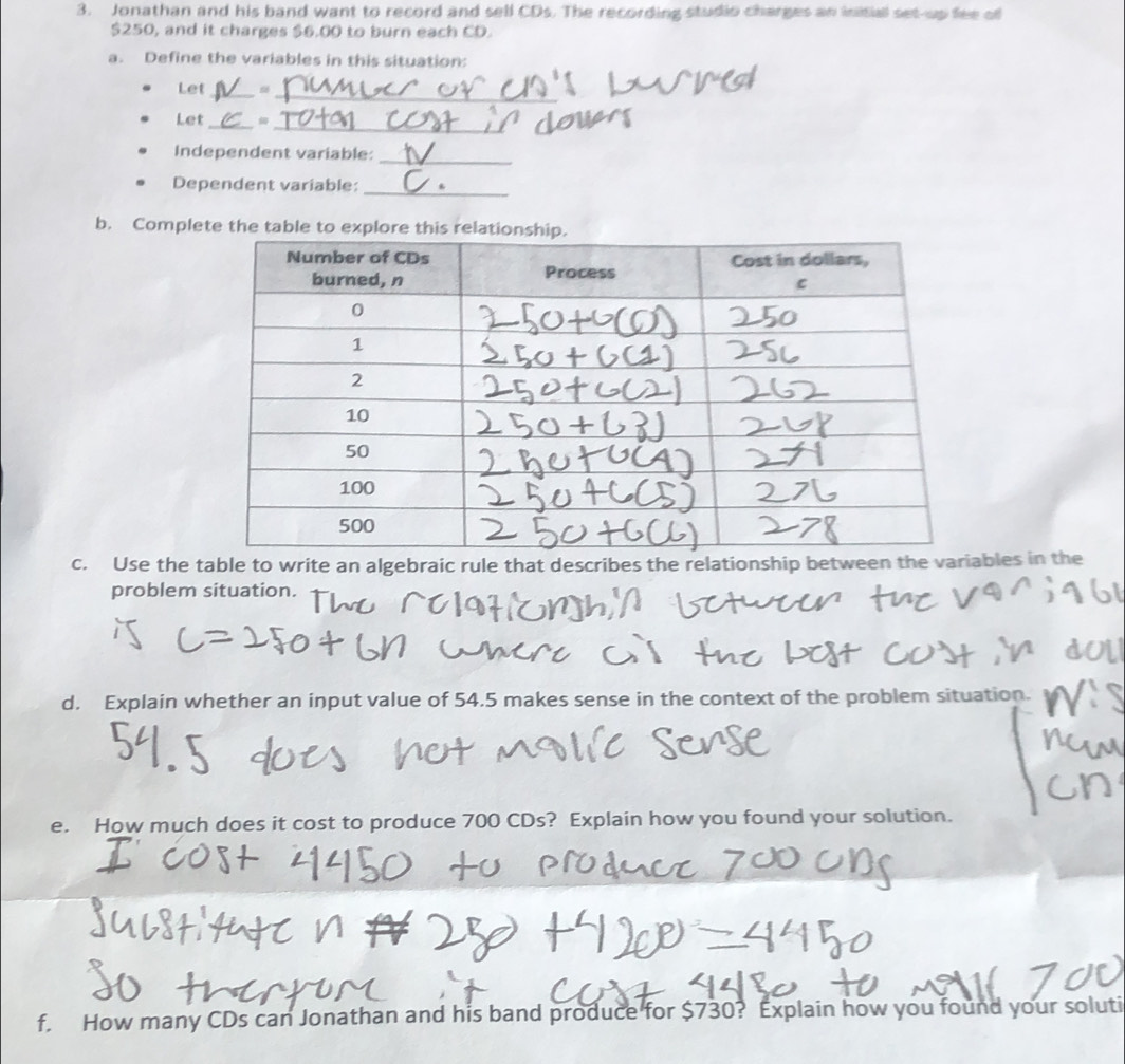 Jonathan and his band want to record and sell CDs. The recording studio charges an initial set-up fee of
$250, and it charges $6.00 to burn each CD. 
a. Define the variables in this situation: 
_ 
Let_ 
_ 
Let_ 
_ 
Independent variable: 
Dependent variable:_ 
b. Complete the table to explore this rel 
c. Use the table to write an algebraic rule that describes the relationship between the varibles in the 
problem situation. 
d. Explain whether an input value of 54.5 makes sense in the context of the problem situation. 
e. How much does it cost to produce 700 CDs? Explain how you found your solution. 
f. How many CDs can Jonathan and his band produce for $730? Explain how you found your soluti