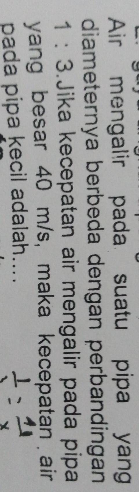 Air mengalir pada suatu pipa yang 
diameternya berbeda dengan perbandingan
1:3.Jika kecepatan air mengalir pada pipa 
yang besar 40 m/s, maka kecepatan air 
pada pipa kecil adalah....