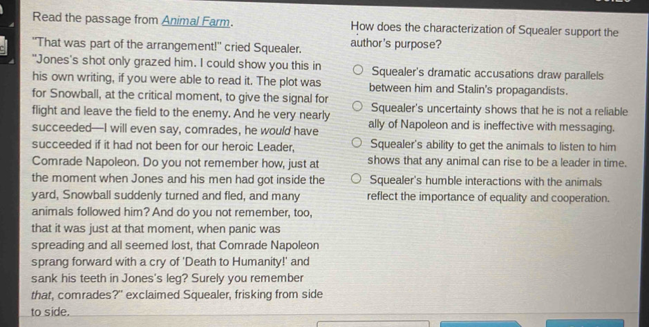 Read the passage from Animal Farm. How does the characterization of Squealer support the
"That was part of the arrangement!' cried Squealer. author's purpose?
"Jones's shot only grazed him. I could show you this in Squealer's dramatic accusations draw parallels
his own writing, if you were able to read it. The plot was between him and Stalin's propagandists.
for Snowball, at the critical moment, to give the signal for
flight and leave the field to the enemy. And he very nearly Squealer's uncertainty shows that he is not a reliable
succeeded—I will even say, comrades, he would have ally of Napoleon and is ineffective with messaging.
succeeded if it had not been for our heroic Leader, Squealer's ability to get the animals to listen to him
Comrade Napoleon. Do you not remember how, just at shows that any animal can rise to be a leader in time.
the moment when Jones and his men had got inside the Squealer's humble interactions with the animals
yard, Snowball suddenly turned and fled, and many reflect the importance of equality and cooperation.
animals followed him? And do you not remember, too,
that it was just at that moment, when panic was
spreading and all seemed lost, that Comrade Napoleon
sprang forward with a cry of 'Death to Humanity!' and
sank his teeth in Jones's leg? Surely you remember
that, comrades?" exclaimed Squealer, frisking from side
to side.