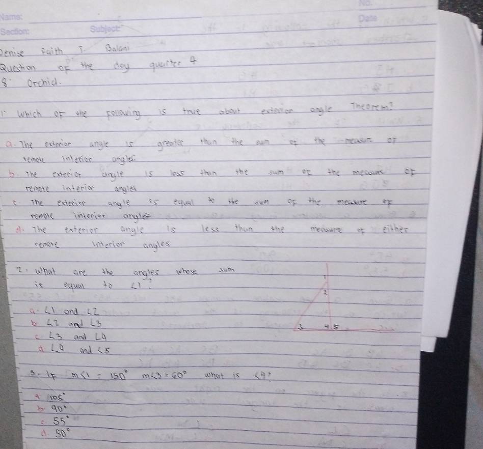 penise Faith I. Balani
Queshon of the doy quaiter 4
8 orchid.
Which of the collowing is true about extention angle Theorem?
a. The exterion angle is greater than the sum of the meass of
remote interior angles.
6. The exterior anyle is less than the sum of the mecaune of
remote interie angles
C. The extenior anyle is equal to the oue of the meaere of
remar interier ongles
41. The eeterior angle is less than the measure of either
remore inerior angles
2: what are the angles whose sum
is esqual to (1
2
a ∠ 1 and L2
b ∠ 2 and L 3 4. 5
∠ 3 and ∠ 4
d ∠ 4 and ∠ 5
3. If m∠ 1=150° m∠ 3=60° what is (3?
105°
b 90°
C 55°
d 50°