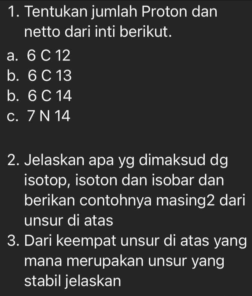 Tentukan jumlah Proton dan
netto dari inti berikut.
a. 6 C 12
b. 6 C 13
b. 6 C 14
c. 7 N 14
2. Jelaskan apa yg dimaksud dg
isotop, isoton dan isobar dan
berikan contohnya masing2 dari
unsur di atas
3. Dari keempat unsur di atas yang
mana merupakan unsur yang
stabil jelaskan