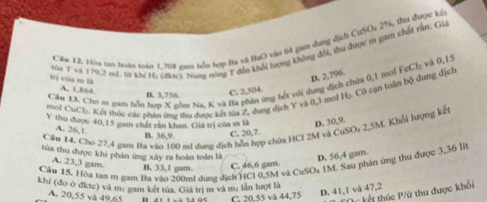 Cầu 12. Hòu tan hoàn toàn 1.708 zam nễn hợp Ba và BaO vào 64 gam dung dịch CuSOi 2%, thu được kế
hòu T và 179,2 mL. lit khí H: (đktc). Nung nóng T đến khổi lượng không đổi, thu được m gam chất rấn, Giá
trị của m là
D. 2,796.
Câu 13. Chơ m gam nỗn hợp X gồm Na, K và Ba phân ứng bết với dung dịch chứa 0,1 mol FeCl₂ và 0, |5
A. 1,864.
B. 3,756. C. 2,504.
mol CuCl₂. Kết thúc các phản ứng thu được kết tủa Z, dung dịch Y và 0,3 mol H₂. Cô cạn toàn bộ dung dịch
Y thu được 40, 15 gam chất rần khan. Giá trị của m là D. 30, 9.
Câu 14. Cho 27,4 gam Ba vào 100 ml dung dịch hỗn hợp chứa HCl 2M và CuSO₄ 2,5M. Khổi lượng kết
A. 26, 1.
B. 36, 9. C. 20, 7.
tủa thu được khi phân ứng xây ra hoàn toàn là D. 56, 4 gam.
A. 23,3 gam.
Cău 15. Hòa tan m gam Ba vào 200m! dung địch HCl 0,5M và CuSO4 1M. Sau phân ứng thu được 3,36 lít B. 33, 1 gam. C. 46, 6 gam.
khí (đo ở đktc) và mị gam kết tủa. Giả trị m và mị lần lượt là
A. 20, 55 và 49, 65 R. 41 1 và 24 95 C. 20, 55 và 44, 75 D. 41, 1 và 47, 2
TOự kết thúc P/ứ thu được khối