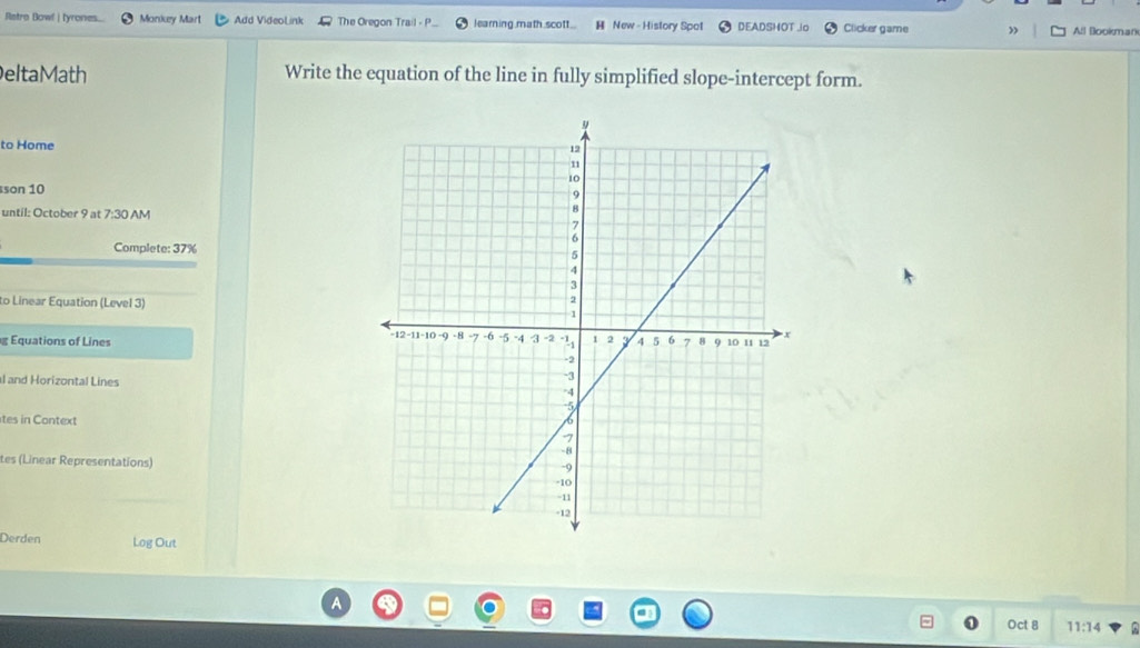 Retro Bowl | tyrones... Monkey Mart Add VideoLink The Oregon Trail - P learning.math.scott.. H New - History Spot DEADSHOT io Clicker game All Blookman 
eltaMath Write the equation of the line in fully simplified slope-intercept form. 
to Home 
son 10 
until: October 9 at 7:30 AM 
Complete: 37%
to Linear Equation (Level 3) 
g Equations of Lines 
l and Horizontal Lines 
tes in Context 
tes (Linear Representations) 
Derden Log Out 
o Oct 8 11:14