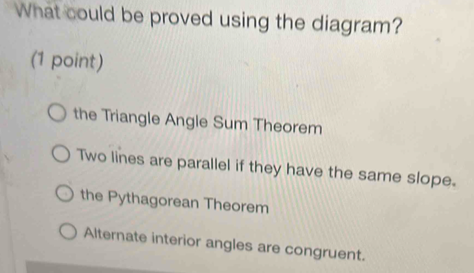 What could be proved using the diagram?
(1 point)
the Triangle Angle Sum Theorem
Two lines are parallel if they have the same slope.
the Pythagorean Theorem
Alternate interior angles are congruent.