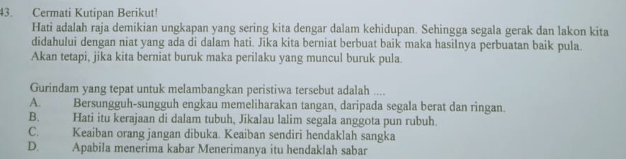 Cermati Kutipan Berikut!
Hati adalah raja demikian ungkapan yang sering kita dengar dalam kehidupan. Sehingga segala gerak dan lakon kita
didahului dengan niat yang ada di dalam hati. Jika kita berniat berbuat baik maka hasilnya perbuatan baik pula.
Akan tetapi, jika kita berniat buruk maka perilaku yang muncul buruk pula.
Gurindam yang tepat untuk melambangkan peristiwa tersebut adalah ....
A. Bersungguh-sungguh engkau memeliharakan tangan, daripada segala berat dan ringan.
B. Hati itu kerajaan di dalam tubuh, Jikalau lalim segala anggota pun rubuh.
C. Keaiban orang jangan dibuka. Keaiban sendiri hendaklah sangka
D. Apabila menerima kabar Menerimanya itu hendaklah sabar