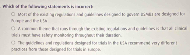 Which of the following statements is incorrect:
Most of the existing regulations and guidelines designed to govern DSMBs are designed for
Europe and the USA
A common theme that runs through the existing regulations and guidelines is that all clinical
trials must have safety monitoring throughout their duration.
The guidelines and regulations designed for trials in the USA recommend very different
practices from those designed for trials in Europe.