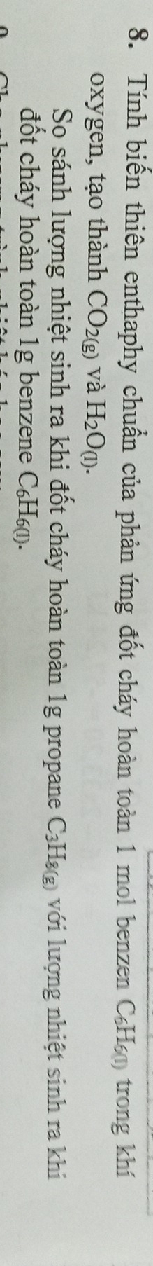 Tính biến thiên enthaphy chuẩn của phản ứng đốt cháy hoàn toàn 1 mol benzen a C_6H_60 ) trong khí 
oxygen, tạo thành CO_2(g) và H_2O_(1). 
So sánh lượng nhiệt sinh ra khi đốt cháy hoàn toàn 1g propane C_3H_8(g) với lượng nhiệt sinh ra khi 
đốt cháy hoàn toàn 1g benzene C₆H₆ (ι).