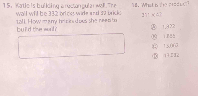 Katie is building a rectangular wall. The 16. What is the product?
wall will be 332 bricks wide and 39 bricks 311* 42
tall. How many bricks does she need to
build the wall? Ⓐ 1,822
Ⓑ 1,866
Ⓒ 13,062
Ⓓ 13,082