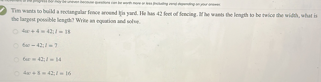 ment of the progress bar may be uneven because questions can be worth more or less (including zero) depending on your answer.
Tim wants to build a rectangular fence around his yard. He has 42 feet of fencing. If he wants the length to be twice the width, what is
the largest possible length? Write an equation and solve.
4w+4=42; l=18
6w-42; l=7
6w=42; l=14
4w+8=42; l=16