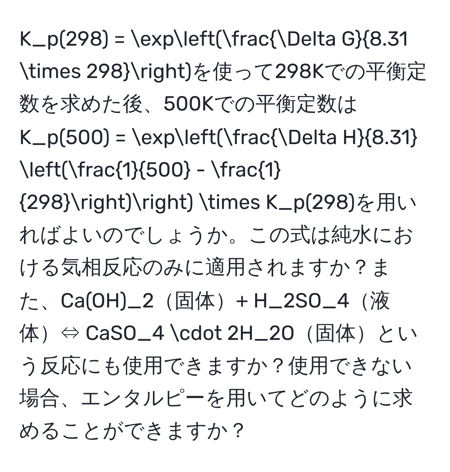 K_p(298) = exp( Delta G/8.31 * 298 )を使って298Kでの平衡定数を求めた後、500Kでの平衡定数は  
K_p(500) = exp( Delta H/8.31  ( 1/500  -  1/298 )) * K_p(298)を用いればよいのでしょうか。この式は純水における気相反応のみに適用されますか？また、Ca(OH)_2固体+ H_2SO_4液体⇔ CaSO_4 · 2H_2O固体という反応にも使用できますか？使用できない場合、エンタルピーを用いてどのように求めることができますか？