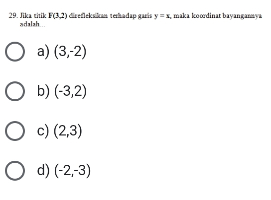 Jika titik F(3,2) direfleksikan terhadap garis y=x :, maka koordinat bayangannya
adalah...
a) (3,-2)
b) (-3,2)
c) (2,3)
d) (-2,-3)