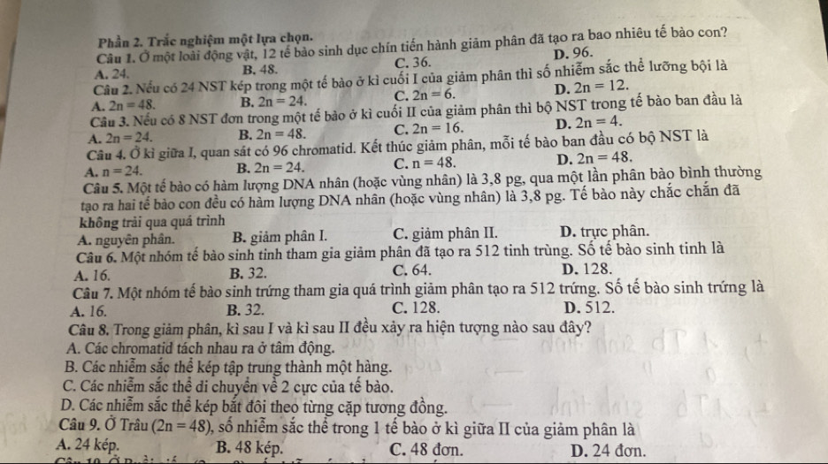 Phần 2. Trắc nghiệm một lựa chọn.
Câu 1. Ở một loài động vật, 12 tế bào sinh dục chín tiến hành giảm phân đã tạo ra bao nhiêu tế bảo con?
A. 24. B. 48. C. 36. D. 96.
Câu 2. Nếu có 24 NST kép trong một tế bào ở kì cuối I của giảm phân thì số nhiễm sắc thể lưỡng bội là
D. 2n=12.
A. 2n=48. B. 2n=24. C. 2n=6.
Cầu 3. Nếu có 8 NST đơn trong một tế bảo ở kì cuối II của giảm phân thì bộ NST trong tế bào ban đầu là
A. 2n=24. B. 2n=48. C. 2n=16. D. 2n=4.
Câu 4. Ở kỉ giữa I, quan sát có 96 chromatid. Kết thúc giảm phân, mỗi tế bào ban đầu có bộ NST là
A. n=24.
B. 2n=24. C. n=48. D. 2n=48.
Câu 5. Một tế bào có hàm lượng DNA nhân (hoặc vùng nhân) là 3,8 pg, qua một lần phân bào bình thường
tạo ra hai tế bào con đều có hàm lượng DNA nhân (hoặc vùng nhân) là 3,8 pg. Tế bào này chắc chấn đã
không trải qua quá trình
A. nguyên phân. B. giảm phân I. C. giảm phân II. D. trực phân.
Câu 6. Một nhóm tế bào sinh tinh tham gia giảm phân đã tạo ra 512 tinh trùng. Số tế bào sinh tinh là
A. 16. B. 32. C. 64. D. 128.
Câu 7. Một nhóm tế bào sinh trứng tham gia quá trình giảm phân tạo ra 512 trứng. Số tế bào sinh trứng là
A. 16. B. 32. C. 128. D. 512.
Câu 8. Trong giảm phân, kì sau I và kì sau II đều xảy ra hiện tượng nào sau đây?
A. Các chromatid tách nhau ra ở tâm động.
B. Các nhiễm sắc thể kép tập trung thành một hàng.
C. Các nhiễm sắc thể di chuyển về 2 cực của tế bào.
D. Các nhiễm sắc thể kép bắt đôi theo từng cặp tương đồng.
Câu 9. Ở Trâu (2n=48) 0, số nhiễm sắc thể trong 1 tế bào ở kì giữa II của giảm phân là
A. 24 kép. B. 48 kép. C. 48 đơn. D. 24 đơn.