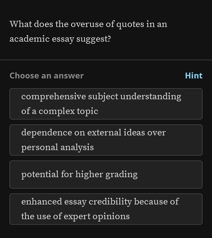 What does the overuse of quotes in an
academic essay suggest?
Choose an answer Hint
comprehensive subject understanding
of a complex topic
dependence on external ideas over
personal analysis
potential for higher grading
enhanced essay credibility because of
the use of expert opinions