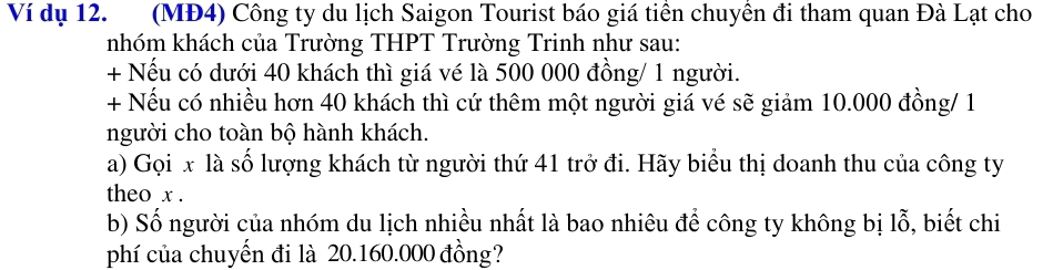 Ví dụ 12. (MĐ4) Công ty du lịch Saigon Tourist báo giá tiên chuyên đi tham quan Đà Lạt cho 
nhóm khách của Trường THPT Trường Trinh như sau: 
+ Nếu có dưới 40 khách thì giá vé là 500 000 đồng/ 1 người. 
+ Nếu có nhiều hơn 40 khách thì cứ thêm một người giá vé sẽ giảm 10.000 đồng/ 1 
người cho toàn bộ hành khách. 
a) Gọi x là số lượng khách từ người thứ 41 trở đi. Hãy biểu thị doanh thu của công ty 
theo x. 
b) Số người của nhóm du lịch nhiều nhất là bao nhiêu để công ty không bị lỗ, biết chi 
phí của chuyến đi là 20.160.000 đồng?