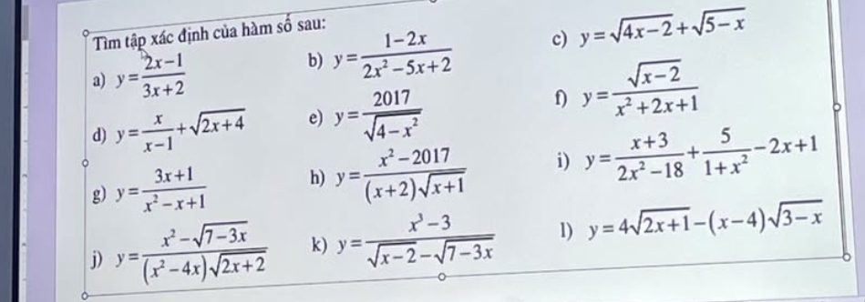 Tìm tập xác định của hàm số sau: 
a) y= (2x-1)/3x+2 
b) y= (1-2x)/2x^2-5x+2  c) y=sqrt(4x-2)+sqrt(5-x)
d) y= x/x-1 +sqrt(2x+4) e) y= 2017/sqrt(4-x^2) 
f) y= (sqrt(x-2))/x^2+2x+1 
g) y= (3x+1)/x^2-x+1  h) y= (x^2-2017)/(x+2)sqrt(x+1)  i) y= (x+3)/2x^2-18 + 5/1+x^2 -2x+1
j) y= (x^2-sqrt(7-3x))/(x^2-4x)sqrt(2x+2)  k) y= (x^3-3)/sqrt(x-2)-sqrt(7-3x)  1) y=4sqrt(2x+1)-(x-4)sqrt(3-x)