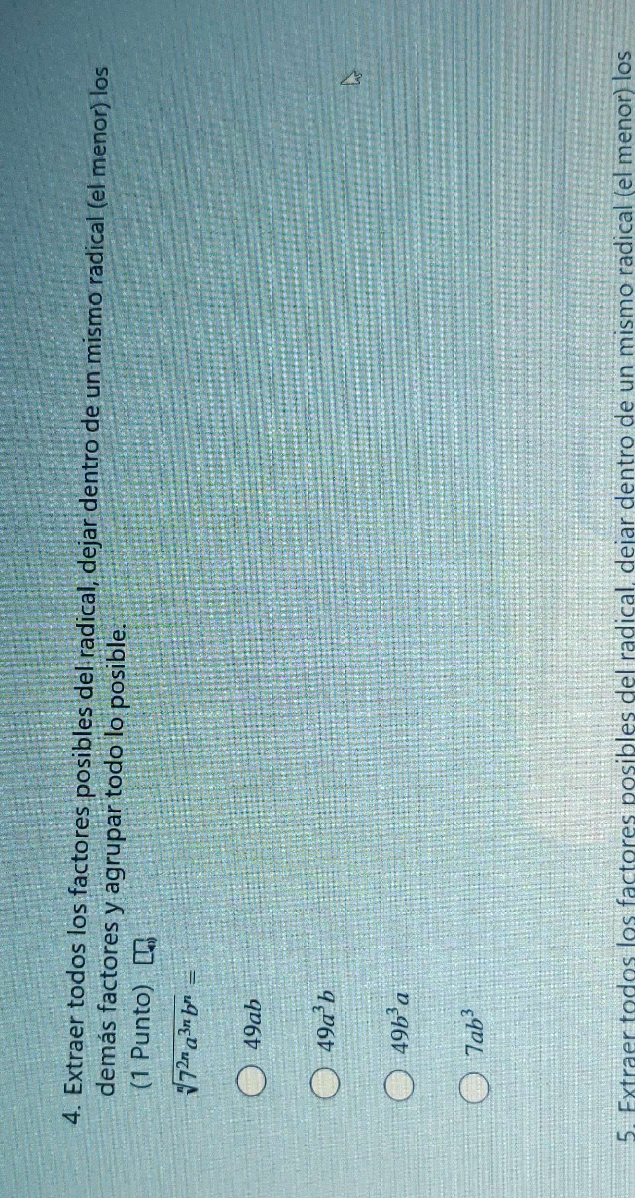 Extraer todos los factores posibles del radical, dejar dentro de un mismo radical (el menor) los
demás factores y agrupar todo lo posible.
(1 Punto)
sqrt[n](7^(2n)a^(3n)b^n)=
49ab
49a^3b
49b^3a
7ab^3
5. Extraer todos los factores posibles del radical. deiar dentro de un mismo radical (el menor) los