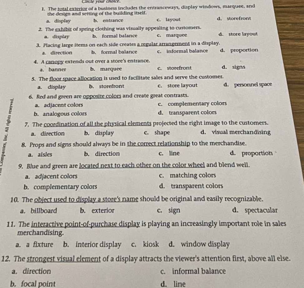 Circle your choice.
1. The total exterior of a business includes the entranceways, display windows, marquee, and
the design and setting of the building itself.
a. display b. entrance c. layout d. storefront
2. The exhibit of spring clothing was visually appealing to customers.
a. display b. formal balance c. marquee d. store layout
3. Placing large items on each side creates a regular arrangement in a display.
a. direction b. formal balance c. informal balance d. proportion
4. A canopy extends out over a store’s entrance.
a. banner b. marquee c. storefront d. signs
5. The floor space allocation is used to facilitate sales and serve the customer.
a. display b. storefront c. store layout d. personnel space
6. Red and green are opposite colors and create great contrasts.
a. adjacent colors c. complementary colors
b. analogous colors d. transparent colors
a. direction b. display c. shape d. visual merchandising
7. The coordination of all the physical elements projected the right image to the customers.
8. Props and signs should always be in the correct relationship to the merchandise.
a. aisles b. direction c. line d. proportioh
9. Blue and green are located next to each other on the color wheel and blend well.
a. adjacent colors c. matching colors
b. complementary colors d. transparent colors
10. The object used to display a store’s name should be original and easily recognizable.
a. billboard b. exterior c. sign d. spectacular
11. The interactive point-of-purchase display is playing an increasingly important role in sales
merchandising.
a. a fixture b. interior display c. kiosk d. window display
12. The strongest visual element of a display attracts the viewer's attention first, above all else.
a. direction c. informal balance
b.focal point d. line