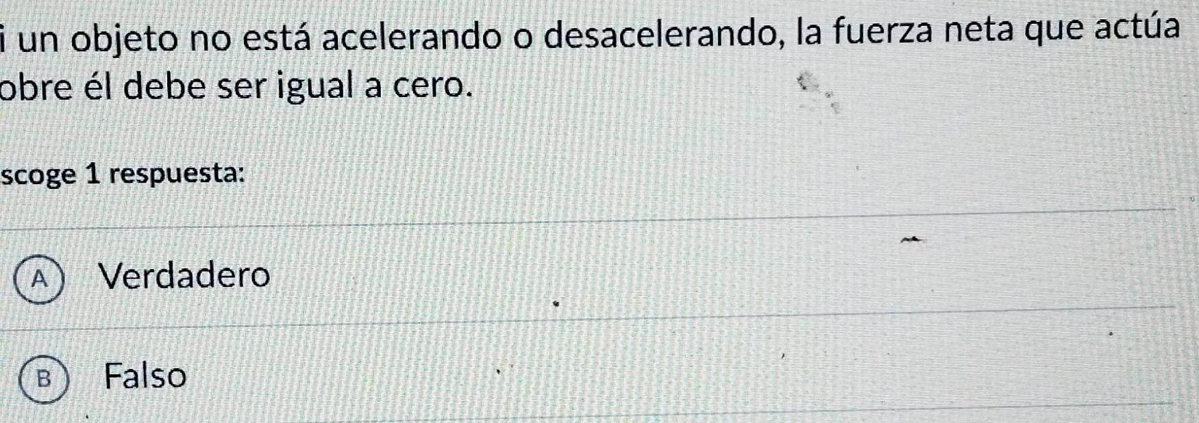 un objeto no está acelerando o desacelerando, la fuerza neta que actúa
obre él debe ser igual a cero.
scoge 1 respuesta:
A Verdadero
B Falso