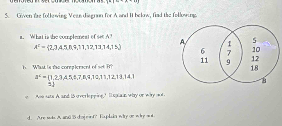 denoted in set bulder notation as.  x|4
5. Given the following Venn diagram for A and B below, find the following. 
a. What is the complement of set A?
A^c= 2,3,4,5,8,9,11,12,13,14,15,
b. What is the complement of set B?
B^c= 1,2,3,4,5,6,7,8,9,10,11,12,13,14,1
5, 
c. Are sets A and B overlapping? Explain why or why not. 
d. Are sets A and B disjoint? Explain why or why not.