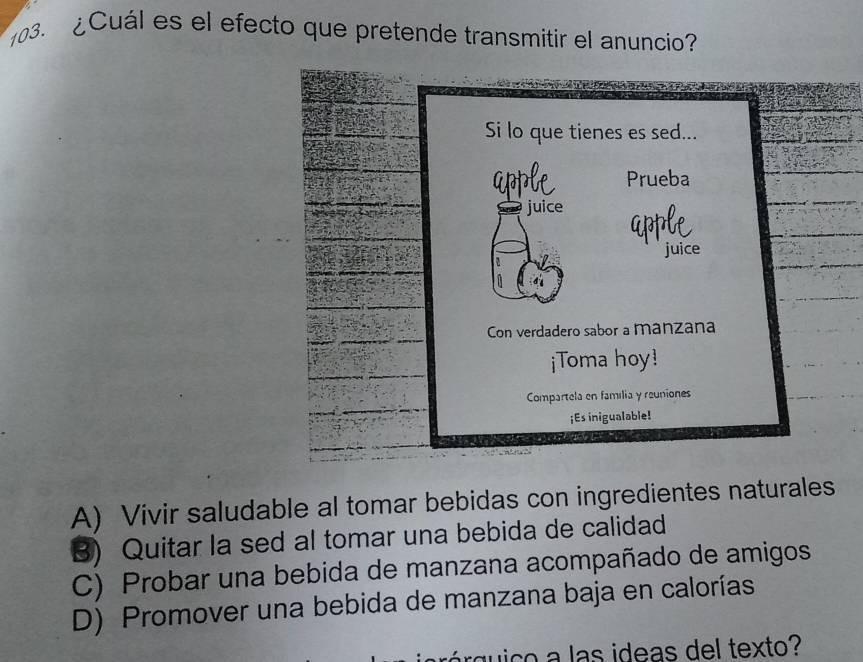 ¿ Cuál es el efecto que pretende transmitir el anuncio
A) Vivir saludable al tomar bebidas con ingredientes naturales
B) Quitar la sed al tomar una bebida de calidad
C) Probar una bebida de manzana acompañado de amigos
D) Promover una bebida de manzana baja en calorías
qi co a las ideas del texto?