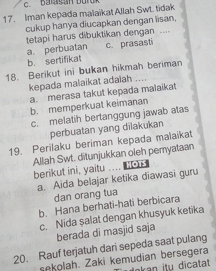 balasan buruk
17. Iman kepada malaikat Allah Swt. tidak
cukup hanya diucapkan dengan lisan,
tetapi harus dibuktikan dengan ....
a. perbuatan c. prasasti
b. sertifikat
18. Berikut ini bukan hikmah beriman
kepada malaikat adalah ....
a. merasa takut kepada malaikat
b. memperkuat keimanan
c. melatih bertanggung jawab atas
perbuatan yang dilakukan
19. Perilaku beriman kepada malaikat
Allah Swt. ditunjukkan oleh pernyataan
berikut ini, yaitu .... Hot
a. Aida belajar ketika diawasi guru
dan orang tua
b. Hana berhati-hati berbicara
c. Nida şalat dengan khusyuk ketika
berada di masjid saja
20. Rauf terjatuh dari sepeda saat pulang
sekolah. Zaki kemudian bersegera
okan itu dicatat