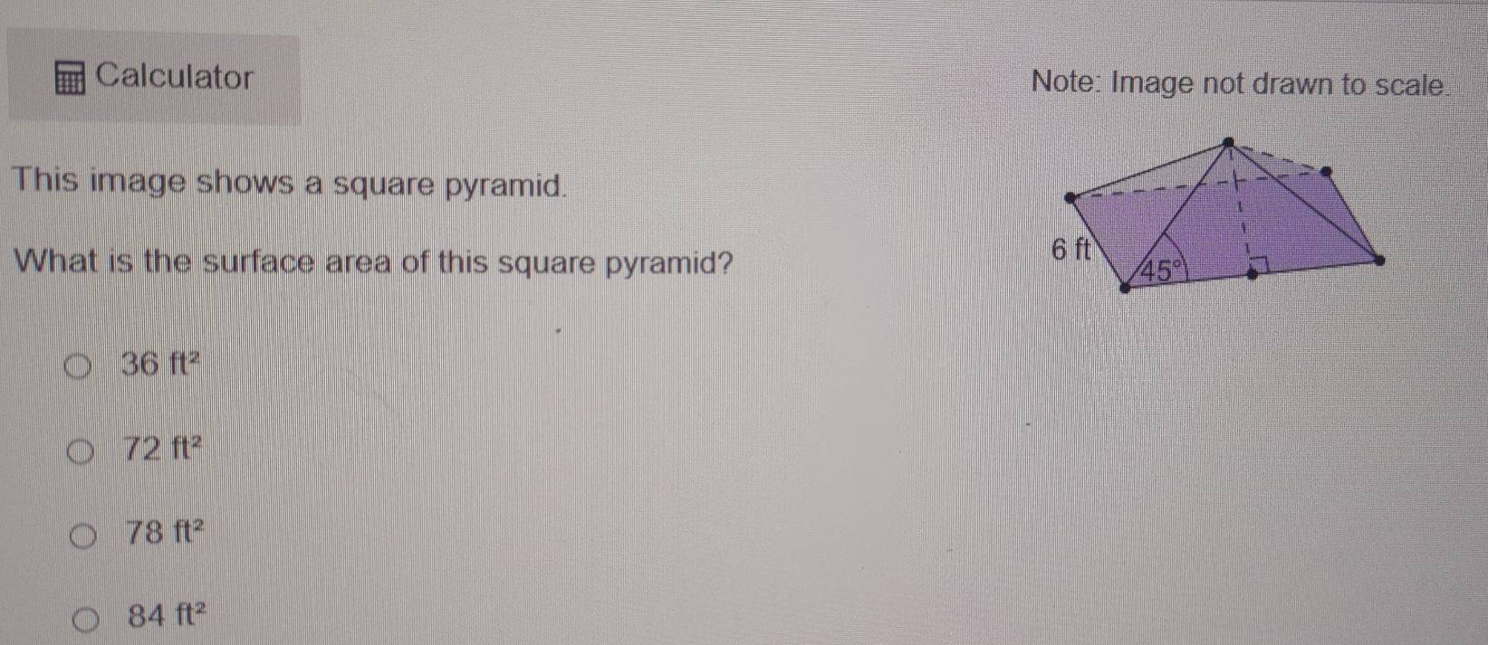 Calculator Note: Image not drawn to scale
This image shows a square pyramid.
What is the surface area of this square pyramid?
36ft^2
72ft^2
78ft^2
84ft^2