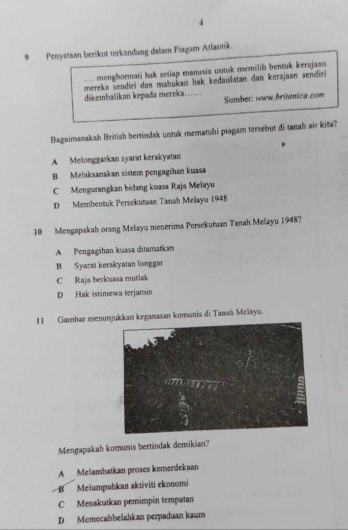 4
9 Penyataan berikut terkandung dalam Piagam Atlantik.
. . menghormati hak setiap manusia untuk memilih bentuk kerajaan
mereka sendiri dan mahukan hak kedaulatan dan kerajaan sendiri
dikembalikan kepada mereka…… Sumber: www.britanica.com
Bagaimanakah British bertindak untuk mematuhi piagam tersebut di tanah air kita?
A Melonggarkan syarat kerakyatan
B Melaksanakan sistem pengagihan kuasa
C Mengurangkan bidang kuasa Raja Melayu
D Membentuk Persekutuan Tanah Melayu 1948
10 Mengapakah orang Melayu menerima Persckutuan Tanah Melayu 1948?
A Pengagihan kuasa ditamatkan
B Syarat kerakyatan longgar
C Raja berkuasa mutlak
D Hak istimewa terjamin
11 Gambar menunjukkan keganasan komunis di Tanah Melayu.
Mengapakah komunis bertindak demikian?
A Melambatkan proses kemerdekaan
B Mełumpuhkan aktiviti ekonomi
C Menakutkan pemimpin tempatan
D Memecahbelahkan perpaduan kaum