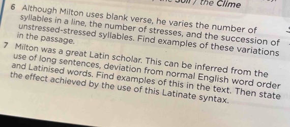 3oll / the Clime 
6 Although Milton uses blank verse, he varies the number of 
syllables in a line, the number of stresses, and the succession of 
in the passage. 
unstressed-stressed syllables. Find examples of these variations 
7 Milton was a great Latin scholar. This can be inferred from the 
use of long sentences, deviation from normal English word order 
and Latinised words. Find examples of this in the text. Then state 
the effect achieved by the use of this Latinate syntax.