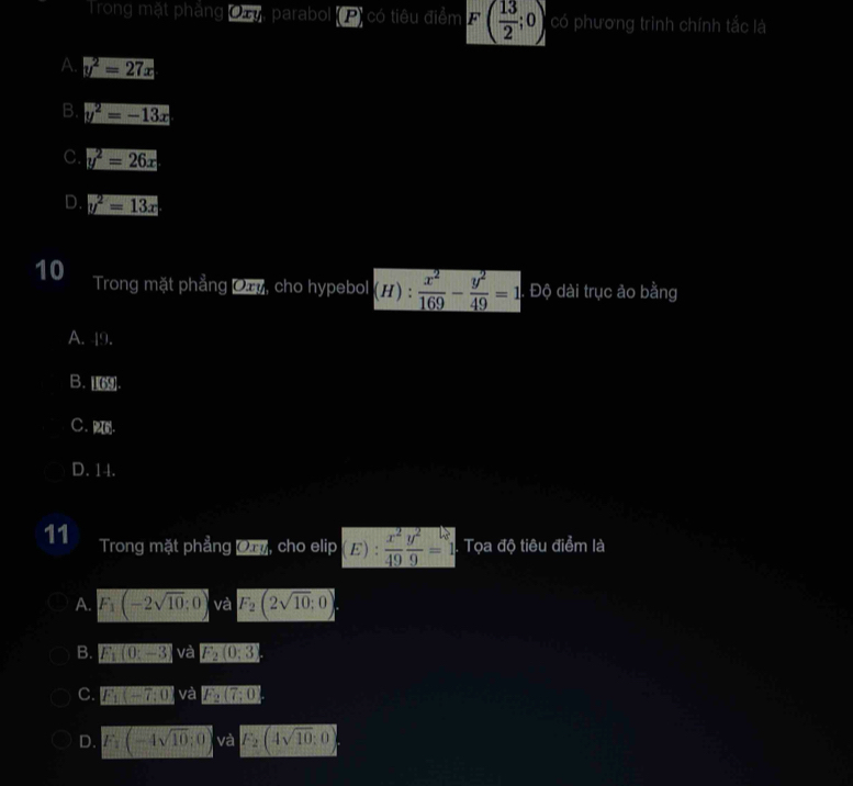 Trong mặt phẳng Ca, parabol (P) có tiêu điểm F( 13/2 ;0) có phương trình chính tắc là
A. y^2=27x
B. y^2=-13x
C. y^2=26x
D. y^2=13x
10 Trong mặt phẳng Ca, cho hypebol (H): x^2/169 - y^2/49 =1 Độ dài trục ảo bằng
A. 49.
B. .
C、 .
D. 14.
11 Trong mặt phẳng Om, cho elip E) :  x^2/49  y^2/9 =1 Tọa độ tiêu điểm là
A. F_1(-2sqrt(10);0) và F_2(2sqrt(10):0)
B. F_1(0:-3) và F_2(0,3)
C. F_1(-7,0) và F_2(7:0)
D. F_1(-4sqrt(10);0) và F_2(4sqrt(10):0)