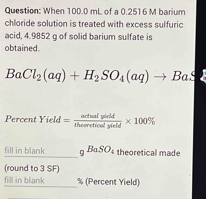 When 100.0 mL of a 0.2516 M barium 
chloride solution is treated with excess sulfuric 
acid, 4.9852 g of solid barium sulfate is 
obtained.
BaCl_2(aq)+H_2SO_4(aq)to BaS
Percent Yield= actualyield/theoreticalyield * 100%
fill in blank gBaSO_4 theoretical made 
(round to 3 SF) 
fill in blank % (Percent Yield)