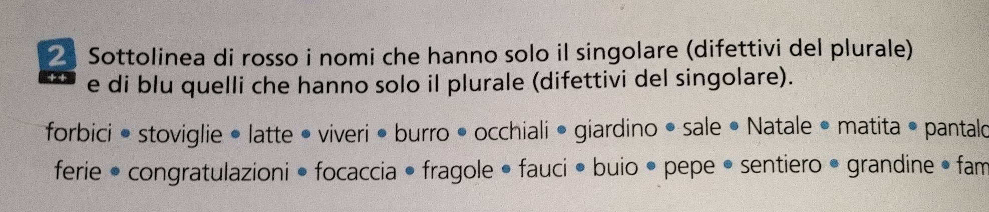 Sottolinea di rosso i nomi che hanno solo il singolare (difettivi del plurale) 
e di blu quelli che hanno solo il plurale (difettivi del singolare). 
forbici • stoviglie • latte • viveri • burro • occhiali • giardino • sale • Natale • matita • pantalo 
ferie • congratulazioni • focaccia • fragole • fauci • buio • pepe • sentiero • grandine • fam