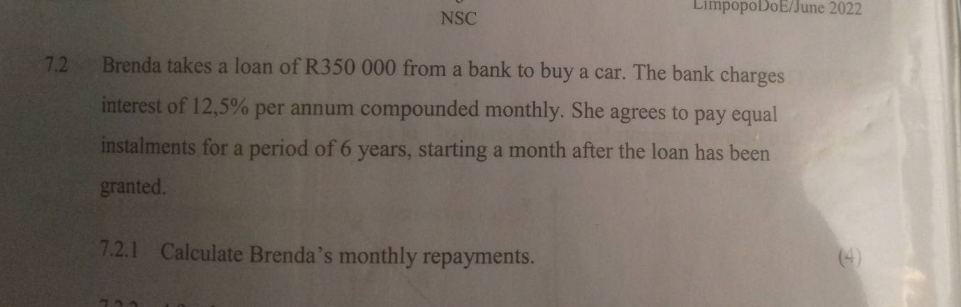 NSC 
LimpopoDoE/June 2022 
7.2 Brenda takes a loan of R350 000 from a bank to buy a car. The bank charges 
interest of 12,5% per annum compounded monthly. She agrees to pay equal 
instalments for a period of 6 years, starting a month after the loan has been 
granted. 
7.2.1 Calculate Brenda’s monthly repayments. (4)